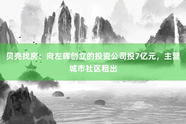 贝壳找房：向左晖创立的投资公司投7亿元，主营城市社区租出